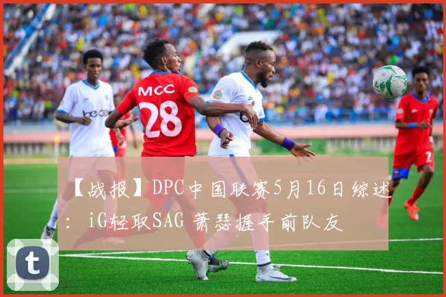 【战报】DPC中国联赛5月16日综述：iG轻取SAG 萧瑟握手前队友