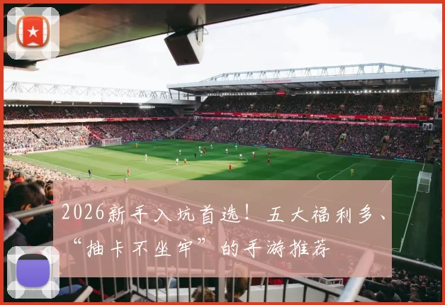 2026新手入坑首选！五大福利多、“抽卡不坐牢”的手游推荐