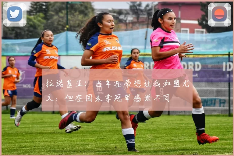 拉诺基亚：当年孔蒂想让我加盟尤文，但在国米拿冠军感觉不同