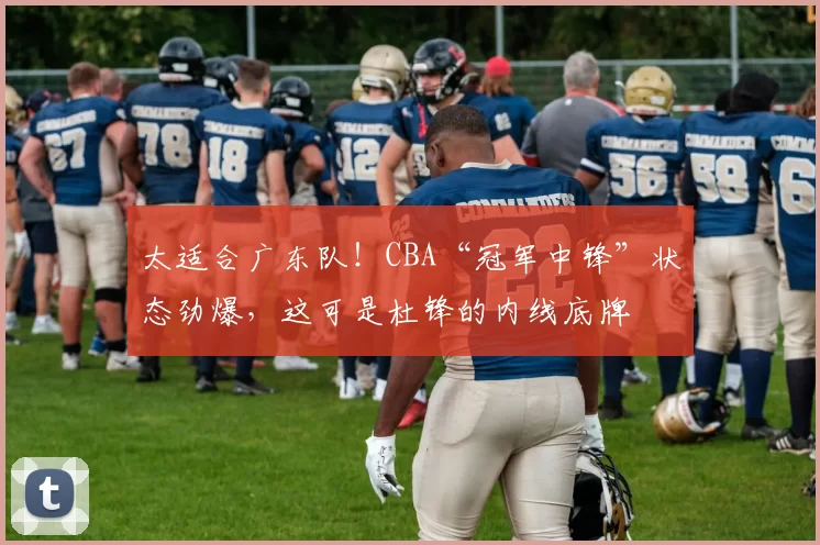 太适合广东队！CBA“冠军中锋”状态劲爆，这可是杜锋的内线底牌