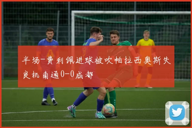 半场-费利佩进球被吹帕拉西奥斯失良机南通0-0成都