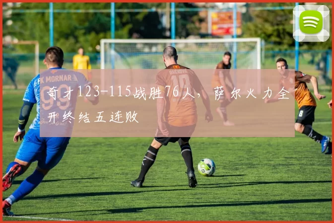 奇才123-115战胜76人，萨尔火力全开终结五连败