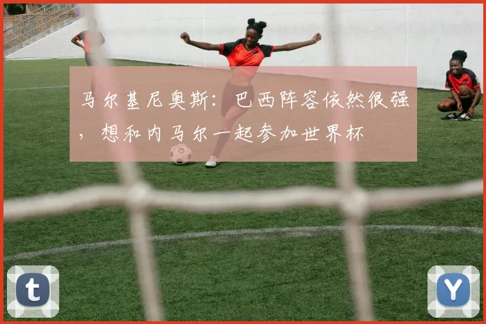 马尔基尼奥斯：巴西阵容依然很强，想和内马尔一起参加世界杯