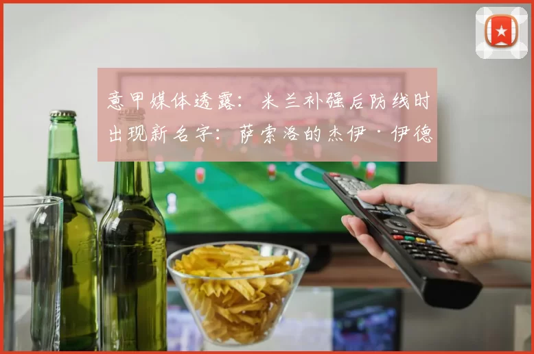 意甲媒体透露：米兰补强后防线时出现新名字：萨索洛的杰伊·伊德泽斯