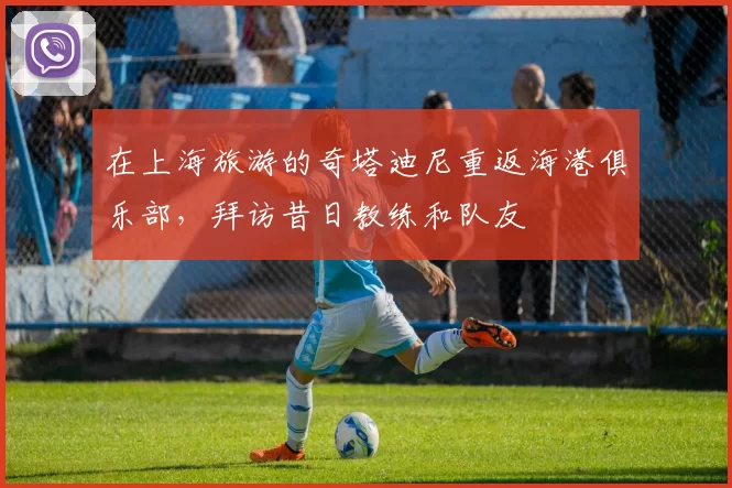 在上海旅游的奇塔迪尼重返海港俱乐部，拜访昔日教练和队友