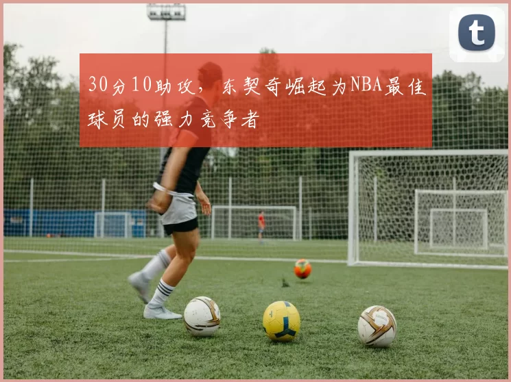 30分10助攻，东契奇崛起为NBA最佳球员的强力竞争者
