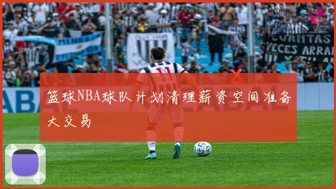 篮球NBA球队计划清理薪资空间准备大交易