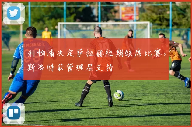 利物浦决定萨拉赫短期缺席比赛，斯洛特获管理层支持