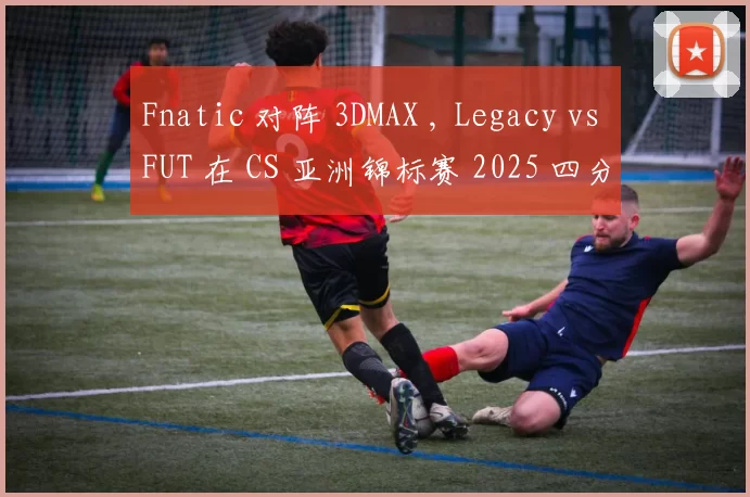Fnatic 对阵 3DMAX , Legacy vs FUT 在 CS 亚洲锦标赛 2025 四分之一决赛