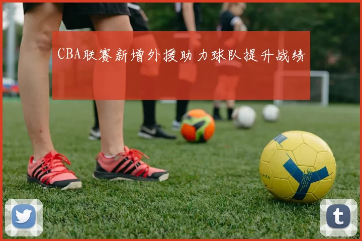 CBA联赛新增外援助力球队提升战绩