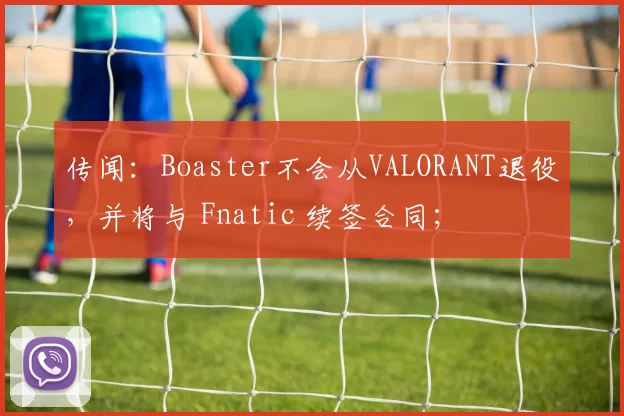 传闻：Boaster不会从VALORANT退役，并将与 Fnatic 续签合同；
