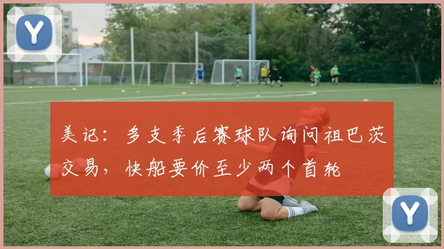 美记：多支季后赛球队询问祖巴茨交易，快船要价至少两个首轮
