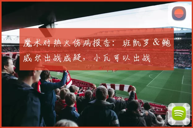 魔术对热火伤病报告：班凯罗＆鲍威尔出战成疑，小瓦可以出战