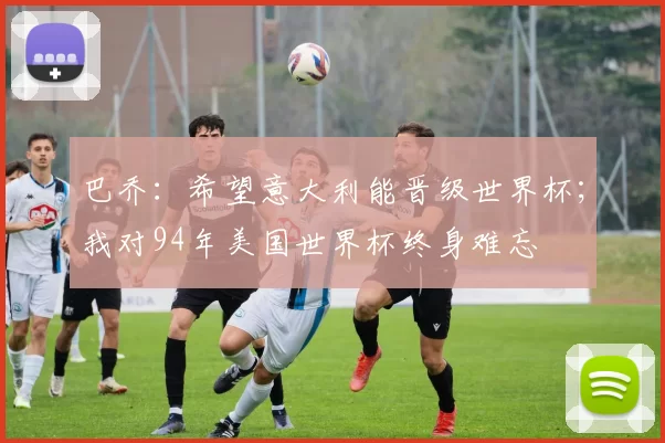 巴乔：希望意大利能晋级世界杯；我对94年美国世界杯终身难忘