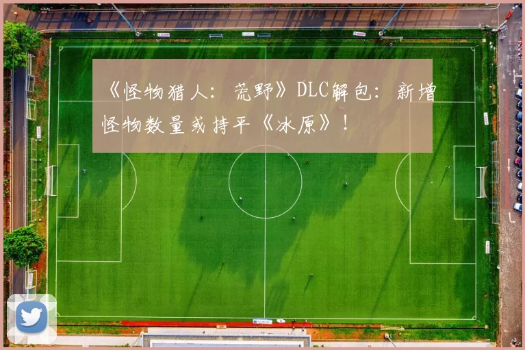 《怪物猎人：荒野》DLC解包：新增怪物数量或持平《冰原》！