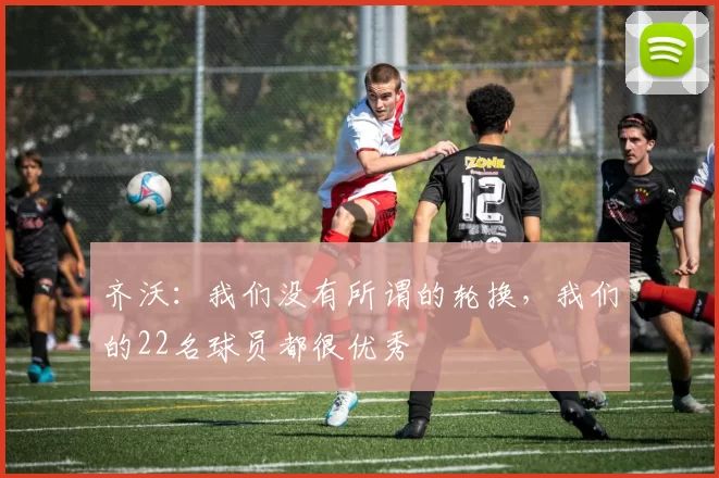 齐沃：我们没有所谓的轮换，我们的22名球员都很优秀