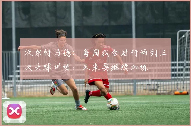 沃尔特马德：每周我会进行两到三次头球训练，未来要继续加练