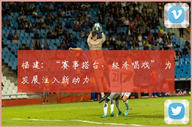 福建：“赛事搭台，经济唱戏” 为发展注入新动力