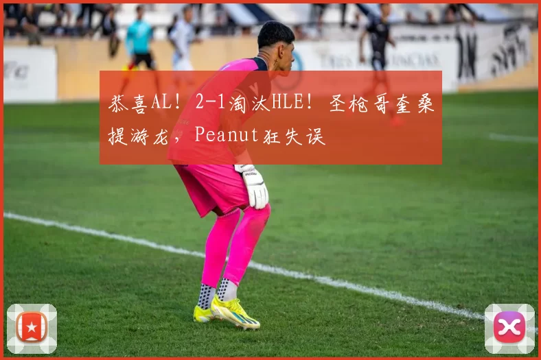 恭喜AL！2-1淘汰HLE！圣枪哥奎桑提游龙，Peanut狂失误