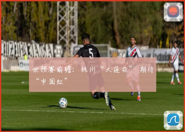 世预赛前瞻：杭州“大莲花” 期待“中国红”