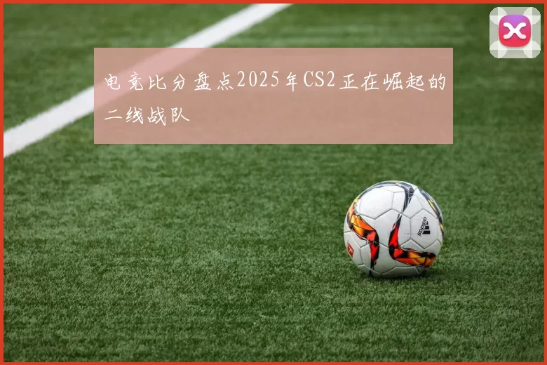 电竞比分盘点2025年CS2正在崛起的二线战队