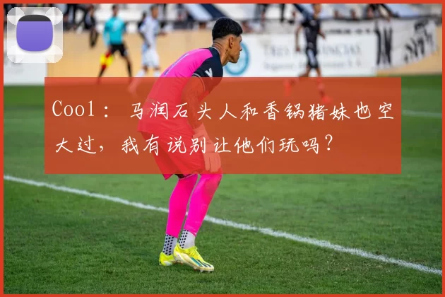 Cool ：马润石头人和香锅猪妹也空大过，我有说别让他们玩吗？
