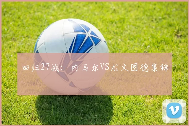 回归27战：内马尔VS尤文图德集锦