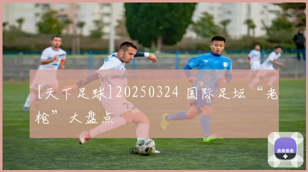 [天下足球]20250324 国际足坛“老枪”大盘点
