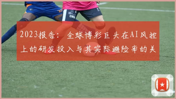 2023报告：全球博彩巨头在AI风控上的研发投入与其实际避险率的关联。（2023年度报告：全球博彩巨头AI风控研发投入与实际风险规避效果的关系）