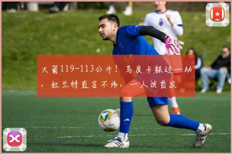 火箭119-113公牛！乌度卡躲过一劫，杜兰特直言不讳，一人该首发