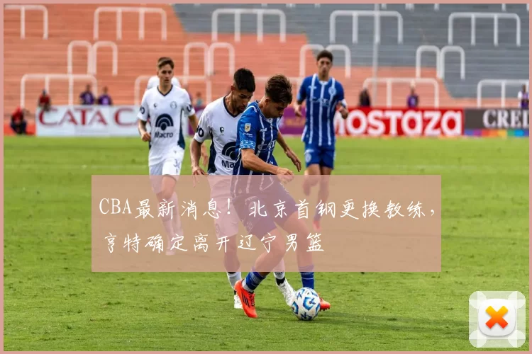 CBA最新消息！北京首钢更换教练，亨特确定离开辽宁男篮