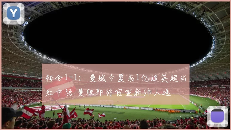 转会1+1：曼城今夏或1亿追英超当红中场 曼联即将官宣新帅人选