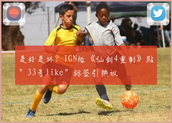 是好是坏？IGN给《仙剑4重制》贴＂33号like＂标签引热议