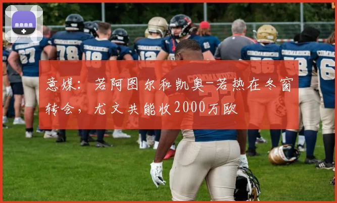 意媒：若阿图尔和凯奥-若热在冬窗转会，尤文共能收2000万欧