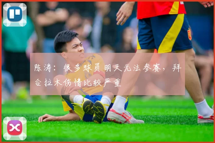 陈涛：很多球员明天无法参赛，拜合拉木伤情比较严重