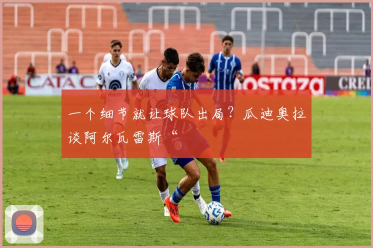 一个细节就让球队出局？瓜迪奥拉谈阿尔瓦雷斯“
