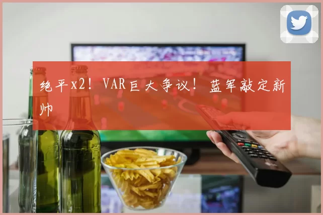 绝平x2！VAR巨大争议！蓝军敲定新帅