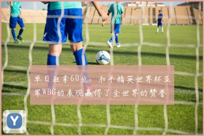 单日狂拿60分，和平精英世界杯亚军WBG的表现赢得了全世界的赞誉