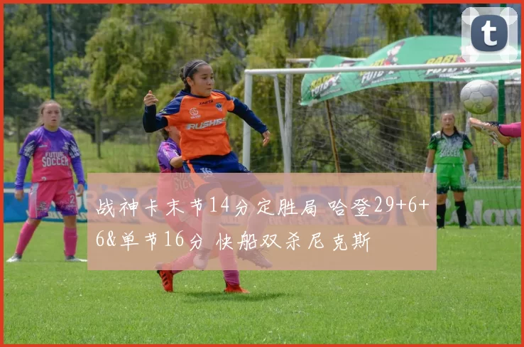战神卡末节14分定胜局 哈登29+6+6&单节16分 快船双杀尼克斯
