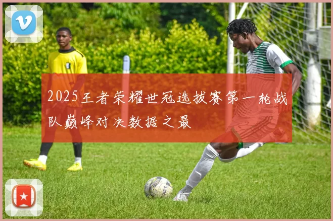 2025王者荣耀世冠选拔赛第一轮战队巅峰对决数据之最