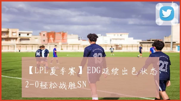 【LPL夏季赛】EDG延续出色状态，2-0轻松战胜SN