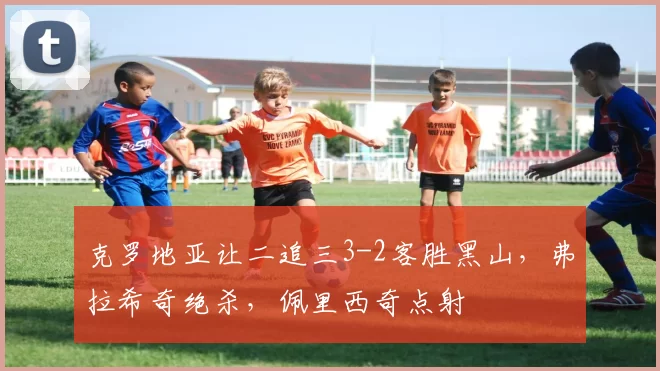 克罗地亚让二追三3-2客胜黑山，弗拉希奇绝杀，佩里西奇点射