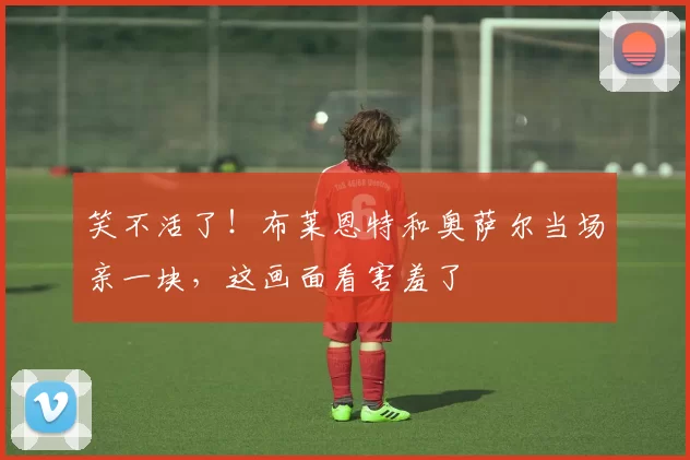 笑不活了！布莱恩特和奥萨尔当场亲一块，这画面看害羞了