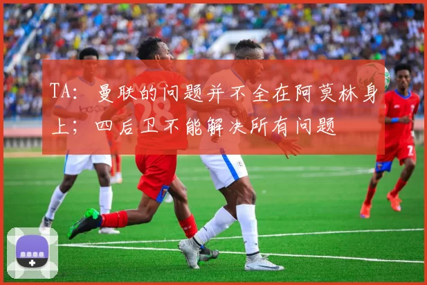 TA：曼联的问题并不全在阿莫林身上；四后卫不能解决所有问题