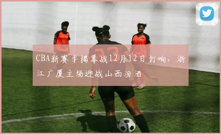 CBA新赛季揭幕战12月12日打响，浙江广厦主场迎战山西汾酒