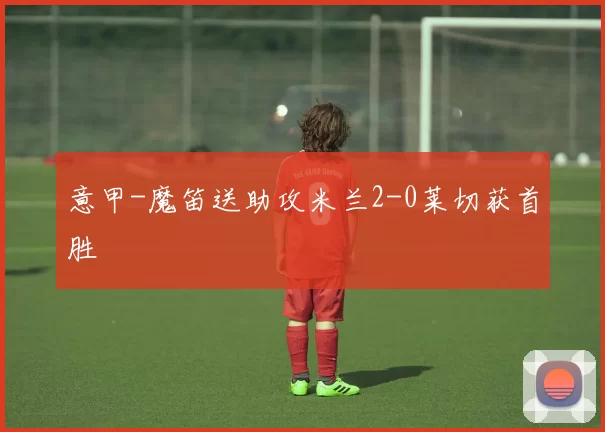 意甲-魔笛送助攻米兰2-0莱切获首胜