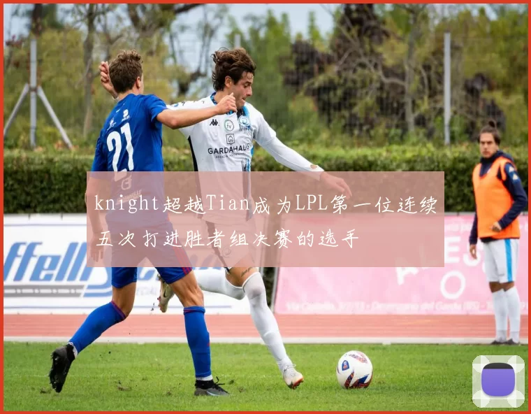 knight超越Tian成为LPL第一位连续五次打进胜者组决赛的选手