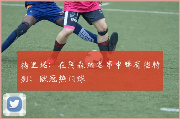 梅里诺：在阿森纳客串中锋有些特别；欧冠热门球