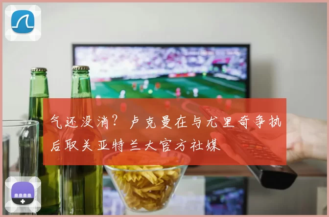 气还没消？卢克曼在与尤里奇争执后取关亚特兰大官方社媒