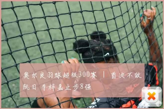 奥尔良羽球超级300赛 ｜ 首次不敌阮日 李梓嘉止步8强